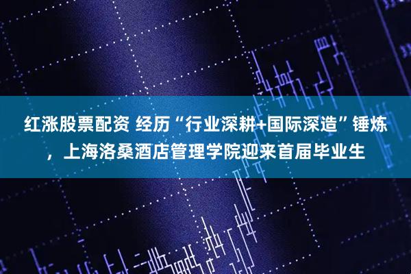 红涨股票配资 经历“行业深耕+国际深造”锤炼，上海洛桑酒店管理学院迎来首届毕业生