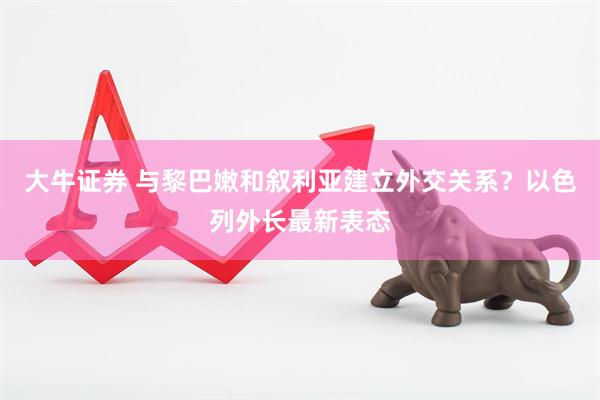 大牛证券 与黎巴嫩和叙利亚建立外交关系？以色列外长最新表态