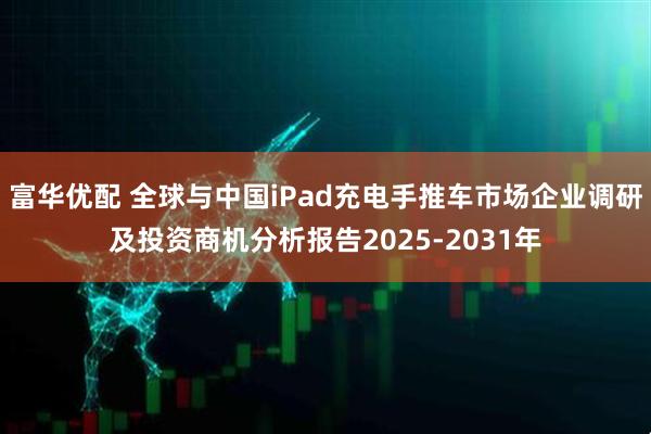 富华优配 全球与中国iPad充电手推车市场企业调研及投资商机分析报告2025-2031年