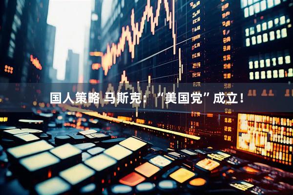 国人策略 马斯克：“美国党”成立！
