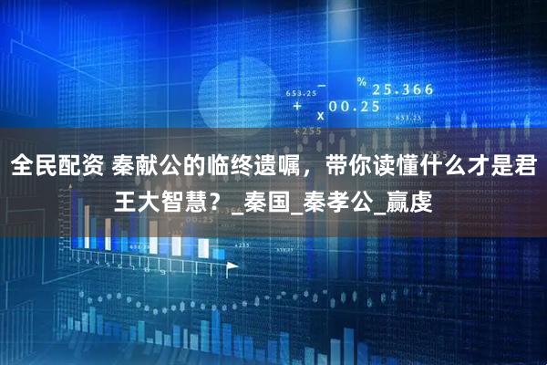 全民配资 秦献公的临终遗嘱，带你读懂什么才是君王大智慧？_秦国_秦孝公_赢虔