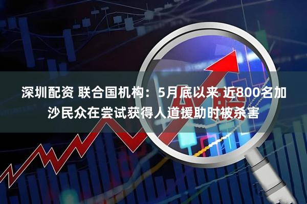 深圳配资 联合国机构：5月底以来 近800名加沙民众在尝试获得人道援助时被杀害
