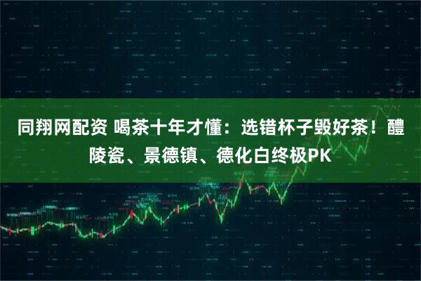 同翔网配资 喝茶十年才懂：选错杯子毁好茶！醴陵瓷、景德镇、德化白终极PK
