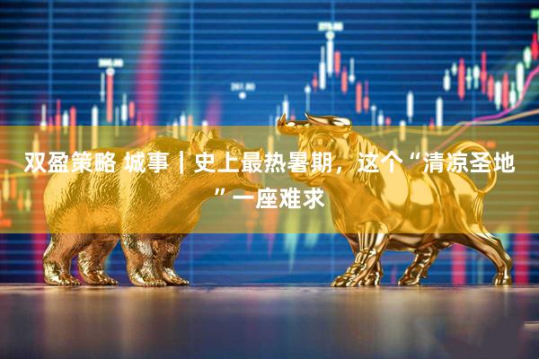双盈策略 城事｜史上最热暑期，这个“清凉圣地”一座难求