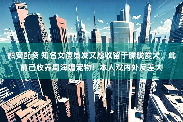 融安配资 知名女演员发文愿收留于朦胧爱犬，此前已收养周海媚宠物！本人戏内外反差大