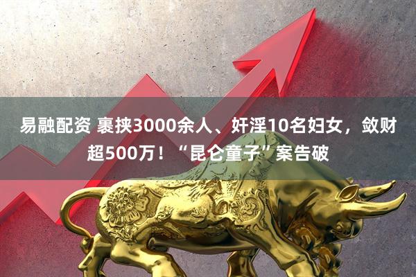 易融配资 裹挟3000余人、奸淫10名妇女，敛财超500万！“昆仑童子”案告破