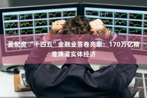 盈配资 “十四五”金融业答卷亮眼：170万亿精准滴灌实体经济