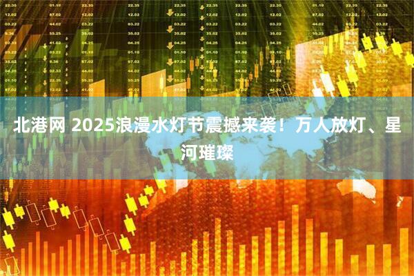 北港网 2025浪漫水灯节震撼来袭！万人放灯、星河璀璨