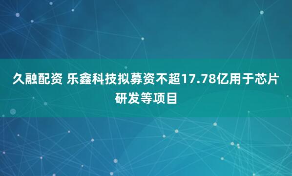 久融配资 乐鑫科技拟募资不超17.78亿用于芯片研发等项目