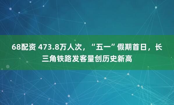 68配资 473.8万人次，“五一”假期首日，长三角铁路发客量创历史新高