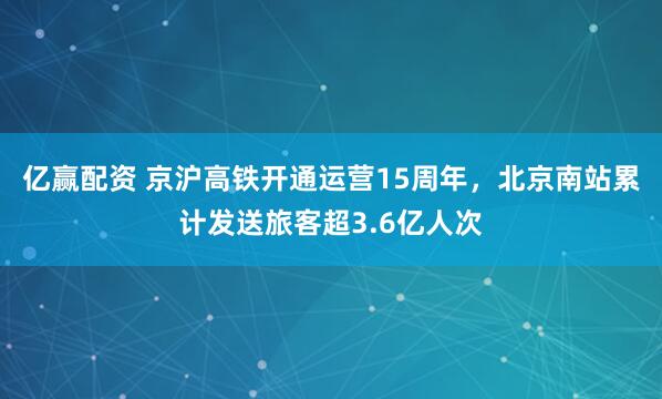 亿赢配资 京沪高铁开通运营15周年，北京南站累计发送旅客超3.6亿人次