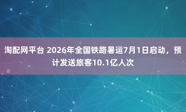淘配网平台 2026年全国铁路暑运7月1日启动，预计发送旅客10.1亿人次