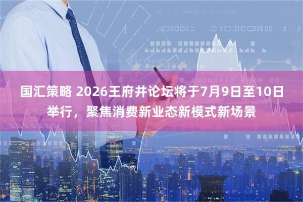 国汇策略 2026王府井论坛将于7月9日至10日举行，聚焦消费新业态新模式新场景